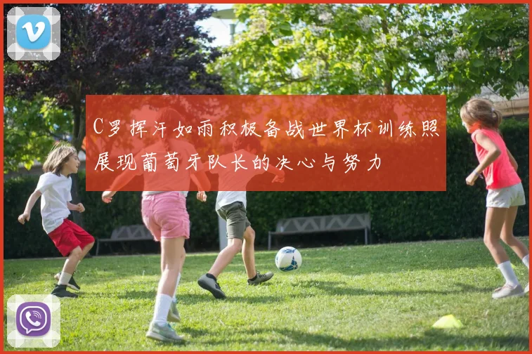 C罗挥汗如雨积极备战世界杯训练照展现葡萄牙队长的决心与努力