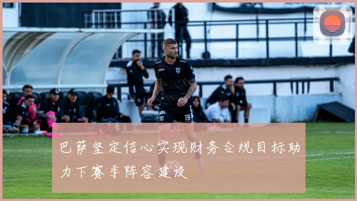 巴萨坚定信心实现财务合规目标助力下赛季阵容建设