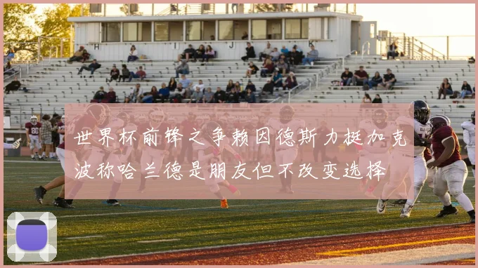 世界杯前锋之争赖因德斯力挺加克波称哈兰德是朋友但不改变选择