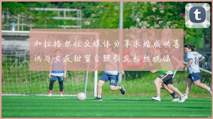 加拉格尔社交媒体分享求婚成功喜讯与女友甜蜜合照引发粉丝祝福