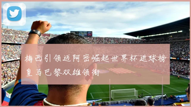 梅西引领迈阿密崛起世界杯进球榜皇马巴黎双雄领衔