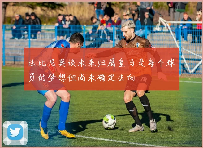 法比尼奥谈未来归属皇马是每个球员的梦想但尚未确定去向