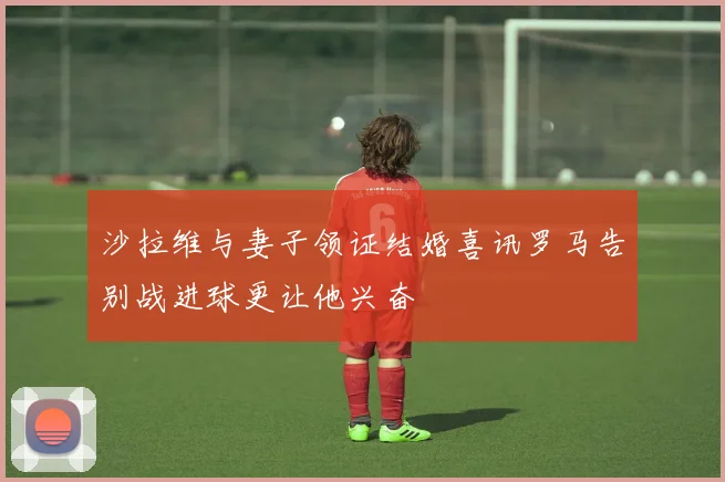 沙拉维与妻子领证结婚喜讯罗马告别战进球更让他兴奋