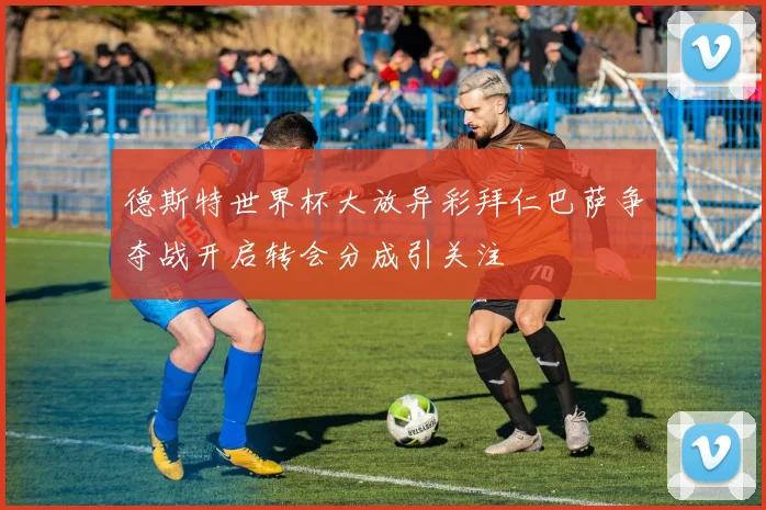 德斯特世界杯大放异彩拜仁巴萨争夺战开启转会分成引关注