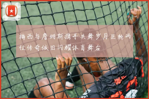 梅西与詹姆斯携手共舞岁月巨轮两位传奇依旧闪耀体育舞台
