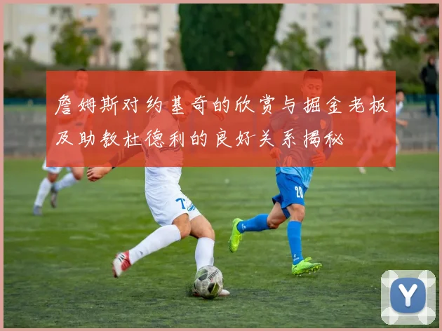 詹姆斯对约基奇的欣赏与掘金老板及助教杜德利的良好关系揭秘