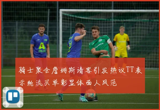 骑士聚会詹姆斯请客引发热议TT表示轮流买单彰显体面人风范