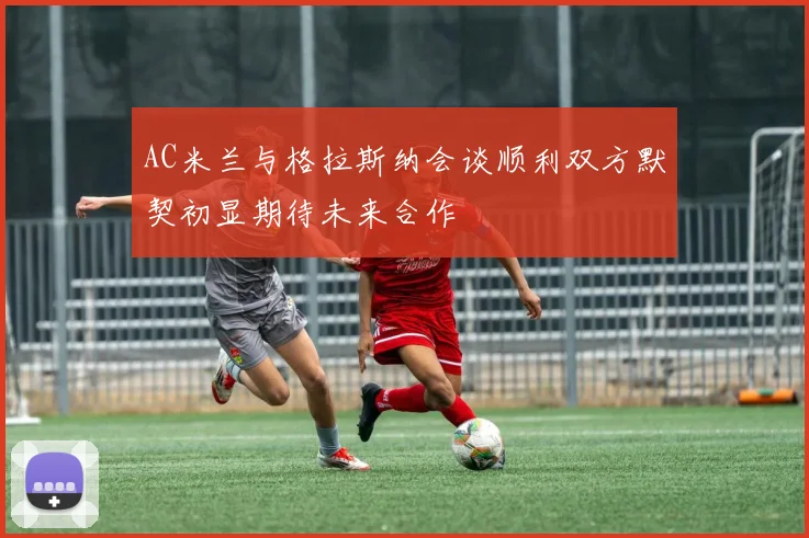 AC米兰与格拉斯纳会谈顺利双方默契初显期待未来合作