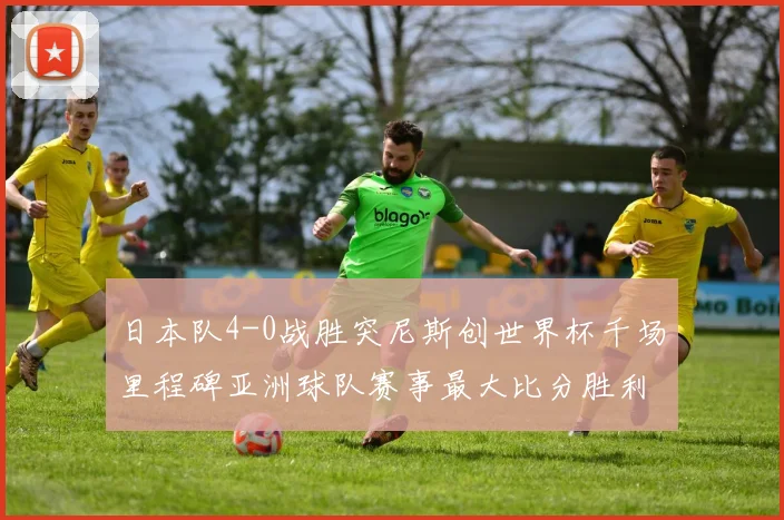 日本队4-0战胜突尼斯创世界杯千场里程碑亚洲球队赛事最大比分胜利
