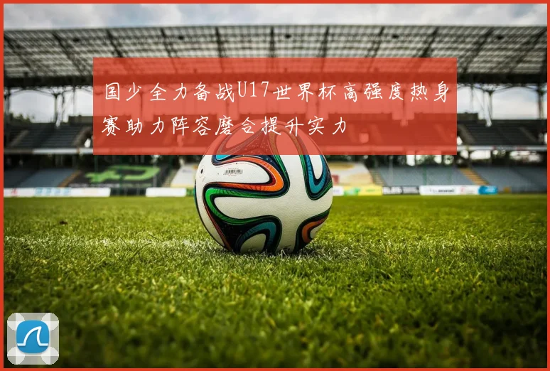 国少全力备战U17世界杯高强度热身赛助力阵容磨合提升实力