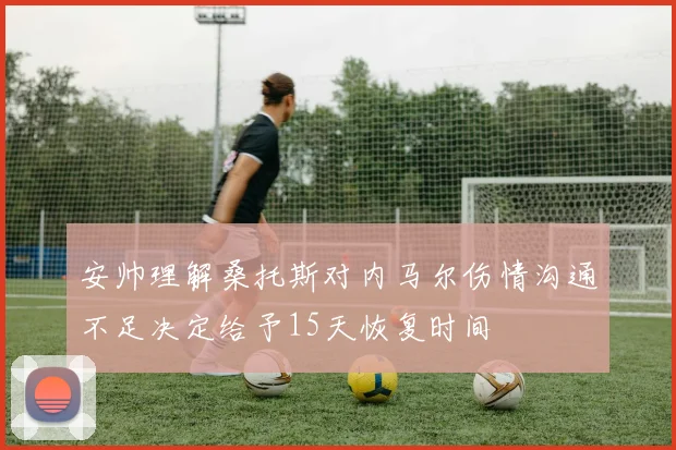 安帅理解桑托斯对内马尔伤情沟通不足决定给予15天恢复时间