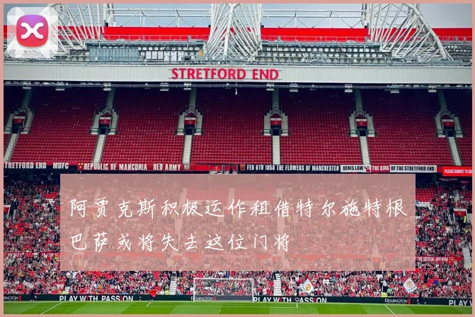 阿贾克斯积极运作租借特尔施特根巴萨或将失去这位门将