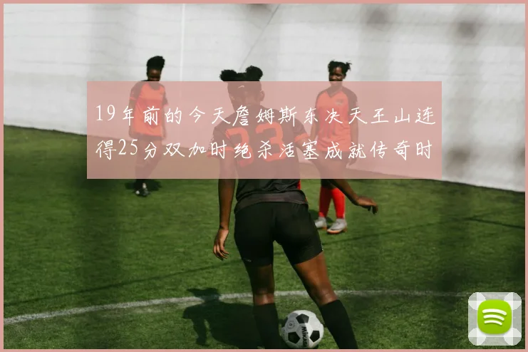 19年前的今天詹姆斯东决天王山连得25分双加时绝杀活塞成就传奇时刻