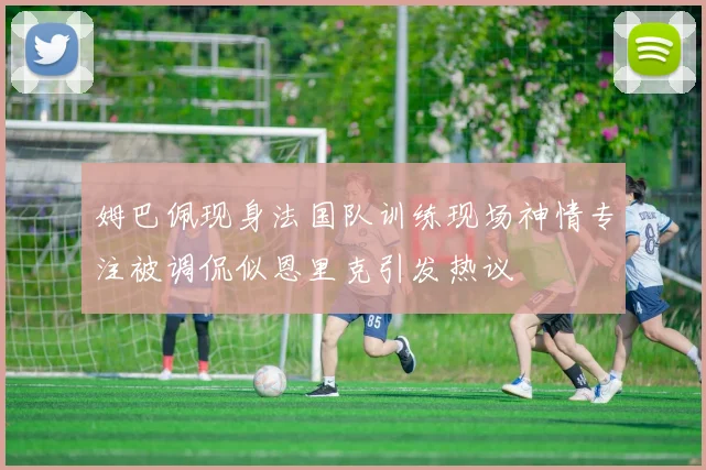 姆巴佩现身法国队训练现场神情专注被调侃似恩里克引发热议