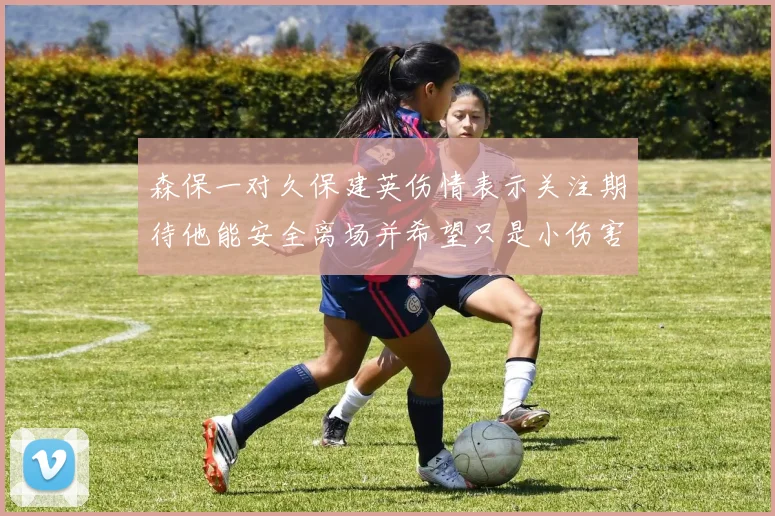 森保一对久保建英伤情表示关注期待他能安全离场并希望只是小伤害
