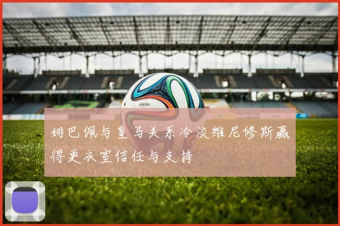 姆巴佩与皇马关系冷淡维尼修斯赢得更衣室信任与支持