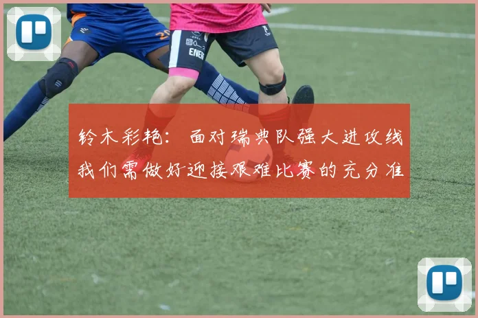 铃木彩艳：面对瑞典队强大进攻线我们需做好迎接艰难比赛的充分准备
