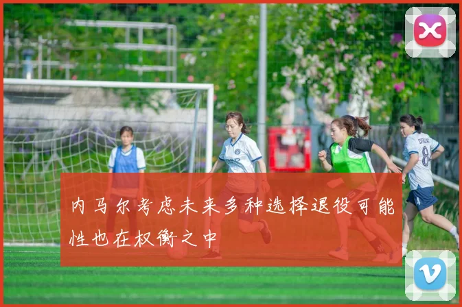 内马尔考虑未来多种选择退役可能性也在权衡之中