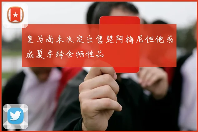 皇马尚未决定出售楚阿梅尼但他或成夏季转会牺牲品