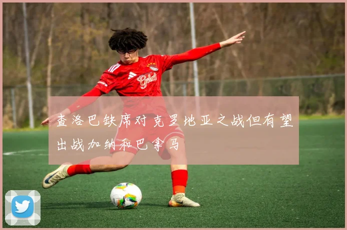 查洛巴缺席对克罗地亚之战但有望出战加纳和巴拿马