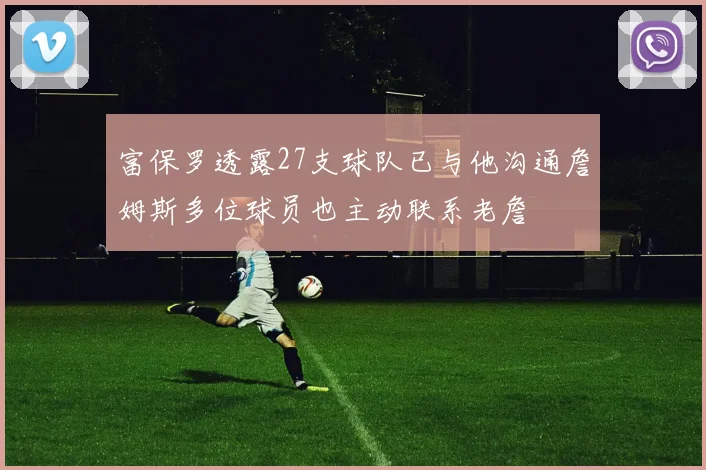 富保罗透露27支球队已与他沟通詹姆斯多位球员也主动联系老詹