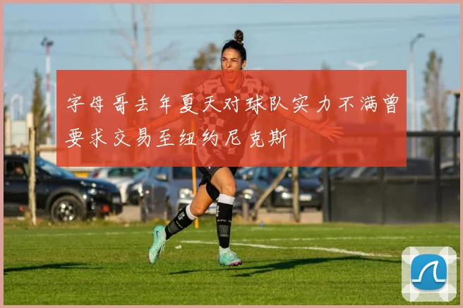 字母哥去年夏天对球队实力不满曾要求交易至纽约尼克斯