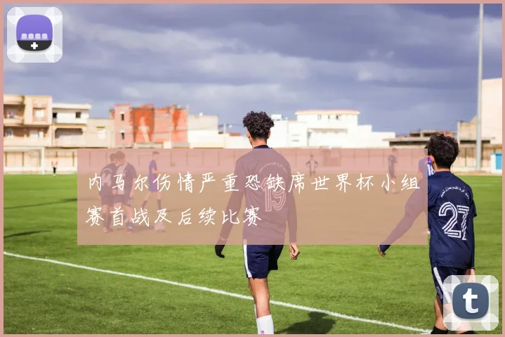 内马尔伤情严重恐缺席世界杯小组赛首战及后续比赛